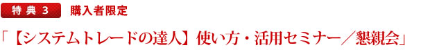 特典.3　購入者限定「『システムトレードの達人』使い方・活用セミナー・懇親会」