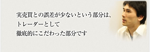 実売買との誤差が少ないという部分はトレーダーとして徹底的にこだわった部分です