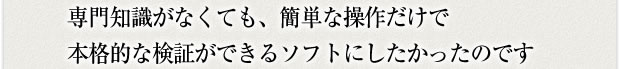 専門知識がなくても簡単な操作だけで本格的な検証ができるソフトにしたかったのです