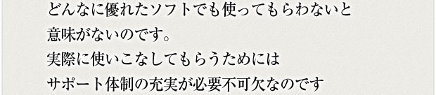 どんなに優れたソフトでも使ってもらわないと意味がないのです。実際に使いこなしてもらうためにはサポート体制の充実が必要不可欠なのです