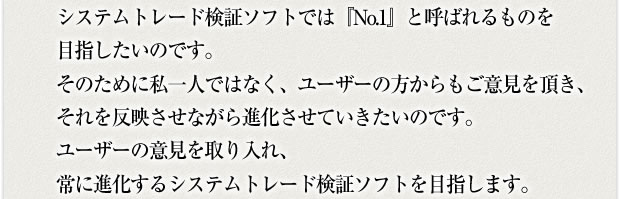 システムトレード検証ソフトでは『No.1』と呼ばれるものを目指したいのです。そのために私一人ではなく、ユーザーの方からもご意見を頂き、それを反映させながら進化させていきたいのです。ユーザーの意見を取り入れ、常に進化するシステムトレード検証ソフトを目指します。