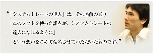 「システムトレードの達人」は、その名前の通り「このソフトを使った誰もが、システムトレードの達人になれるように」という想いをこめて命名させていただいたものです。