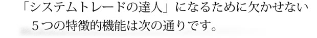 「システムトレードの達人」になるために欠かせない5つの特徴的機能は次の通りです。