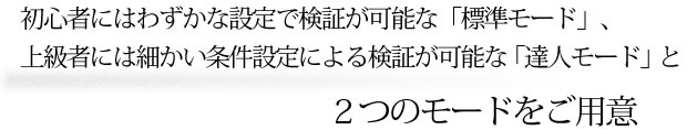 初心者にはわずかな設定で検証が可能な「標準モード」、上級者には細かい条件設定による検証が可能な「達人モード」と２つのモードをご用意