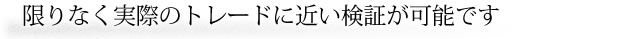 限りなく実際のトレードに近い検証が可能です