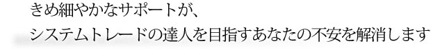 きめ細やかなサポートがシステムトレードの達人を目指すあなたの不安を解消します