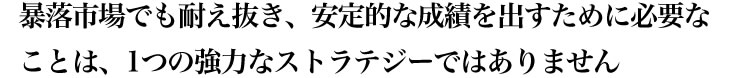 暴落市場でも耐え抜き、安定的な成績を出すために必要なことは、1つの強力なストラテジーではありません。