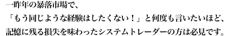 一昨年の暴落市場で、「もう同じような経験はしたくない！」と何度も言いたいほど、記憶に残る損失を味わったシステムトレーダーの方は必見です。