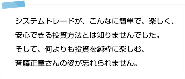 システムトレードが、こんなに簡単で、楽しく、安心できる投資方法とは全く知りませんでした。そして、何よりも投資を純粋に楽しむ斉藤正章さんの姿が忘れられません。