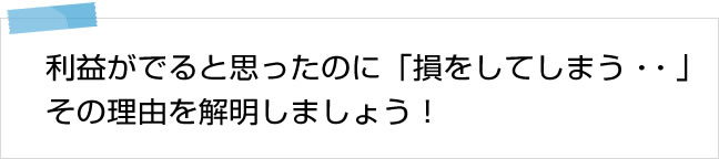 利益がでると思ったのに「損をしてしまう・・・」その理由を解明しましょう！