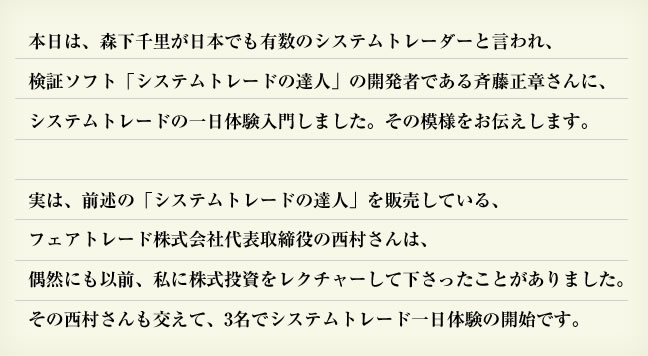 本日は、森下千里が日本でも有数のシステムトレーダーと言われ、検証ソフト「システムトレードの達人」の開発者である斉藤正章さんに、システムトレードの一日体験入門しました。その模様をお伝えします。実は、前述の「システムトレードの達人」を販売しているフェアトレード株式会社代表取締役の西村さんは、偶然にも以前、私に株式投資をレクチャーして下さったことがありました。その西村さんも交えて、3名でシステムトレード一日体験の開始です。